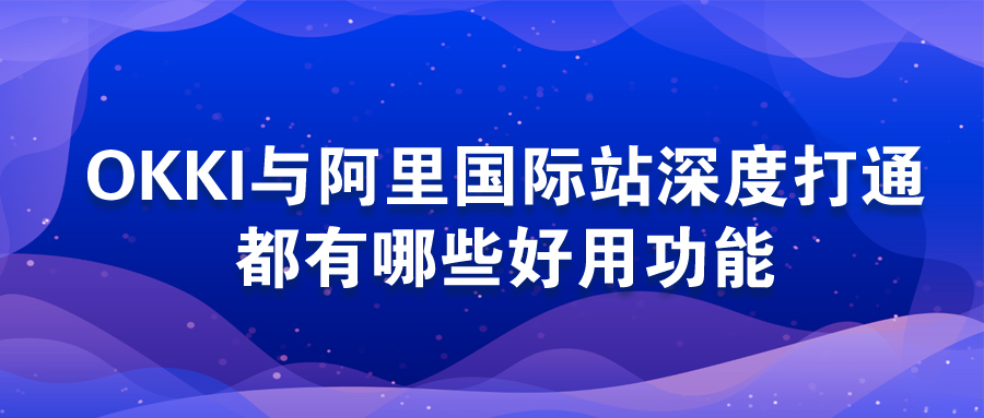 OKKI與阿里國際站深度打通，都有哪些好用功能？