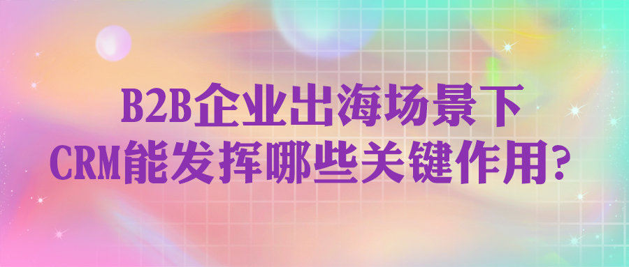 在B2B企業出海場景下，CRM能發揮哪些關鍵作用？